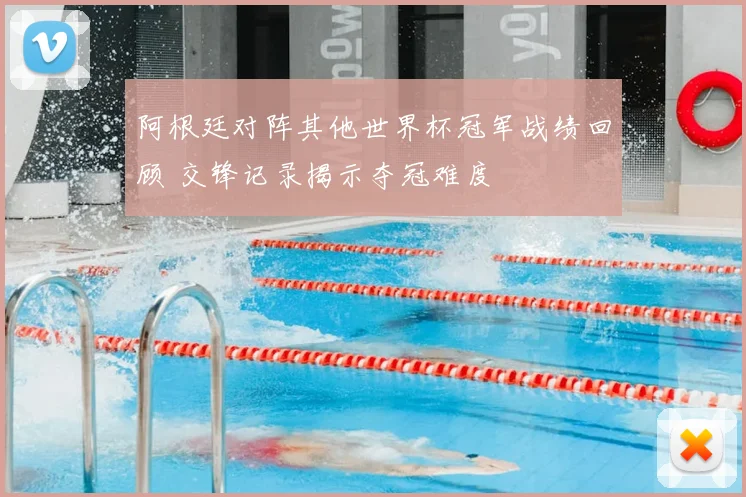 阿根廷对阵其他世界杯冠军战绩回顾 交锋记录揭示夺冠难度
