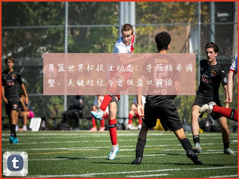 男篮世界杯投注动态：夺冠赔率调整、关键对位与晋级盘口解读