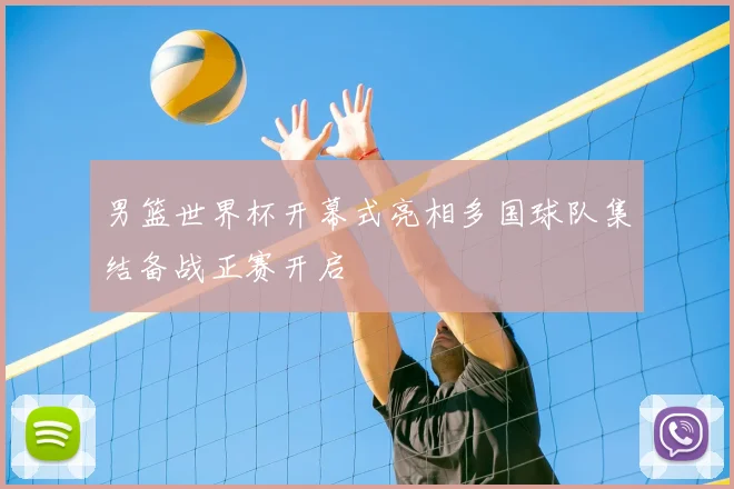 男篮世界杯开幕式亮相多国球队集结备战正赛开启