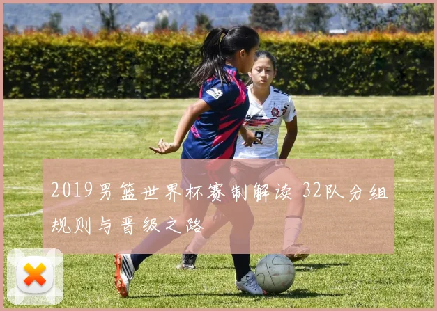 2019男篮世界杯赛制解读 32队分组规则与晋级之路