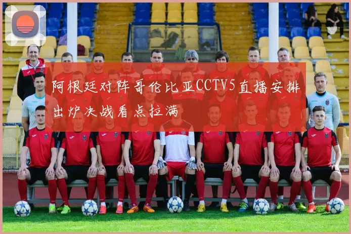 阿根廷对阵哥伦比亚CCTV5直播安排出炉决战看点拉满
