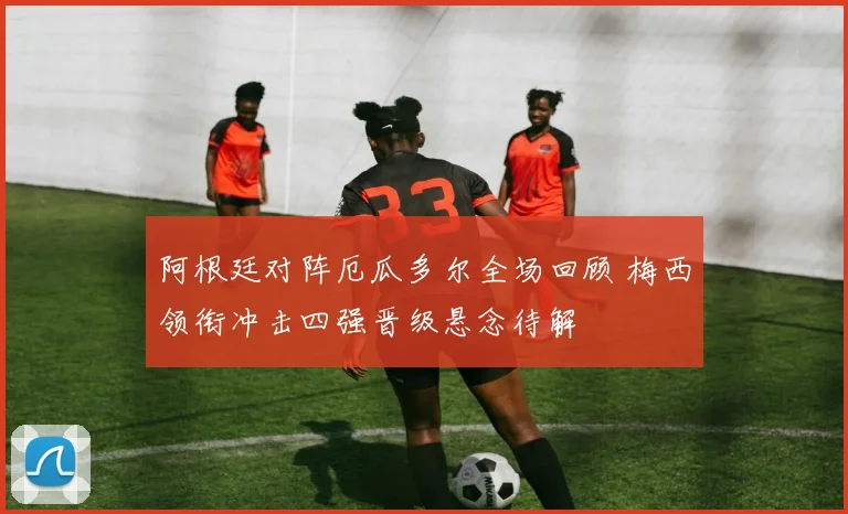 阿根廷对阵厄瓜多尔全场回顾 梅西领衔冲击四强晋级悬念待解