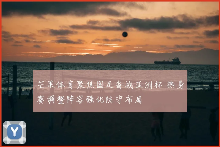芒果体育聚焦国足备战亚洲杯 热身赛调整阵容强化防守布局