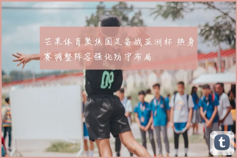 芒果体育聚焦国足备战亚洲杯 热身赛调整阵容强化防守布局