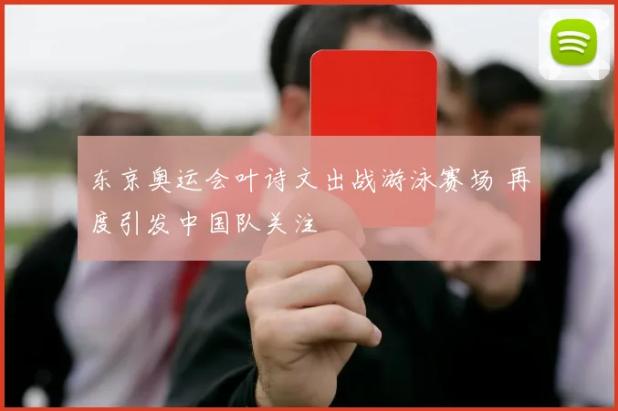 东京奥运会叶诗文出战游泳赛场 再度引发中国队关注