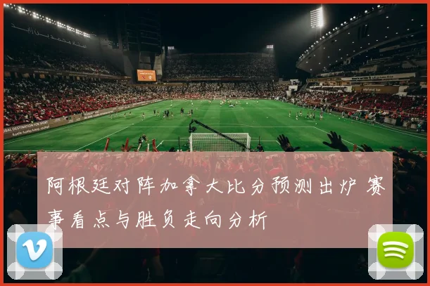 阿根廷对阵加拿大比分预测出炉 赛事看点与胜负走向分析