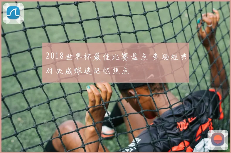2018世界杯最佳比赛盘点 多场经典对决成球迷记忆焦点
