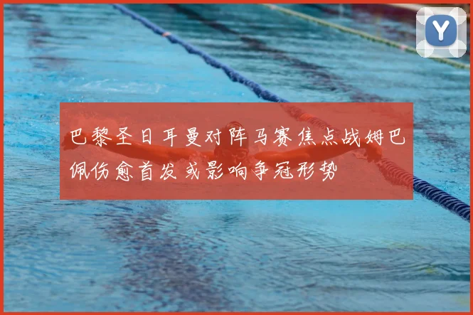 巴黎圣日耳曼对阵马赛焦点战姆巴佩伤愈首发或影响争冠形势