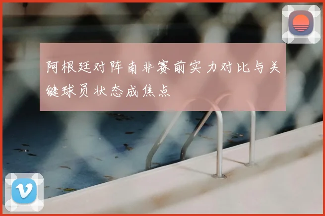阿根廷对阵南非赛前实力对比与关键球员状态成焦点