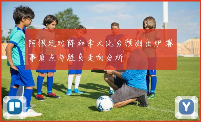 阿根廷对阵加拿大比分预测出炉 赛事看点与胜负走向分析