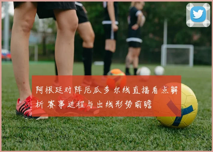 阿根廷对阵厄瓜多尔线直播看点解析 赛事进程与出线形势前瞻