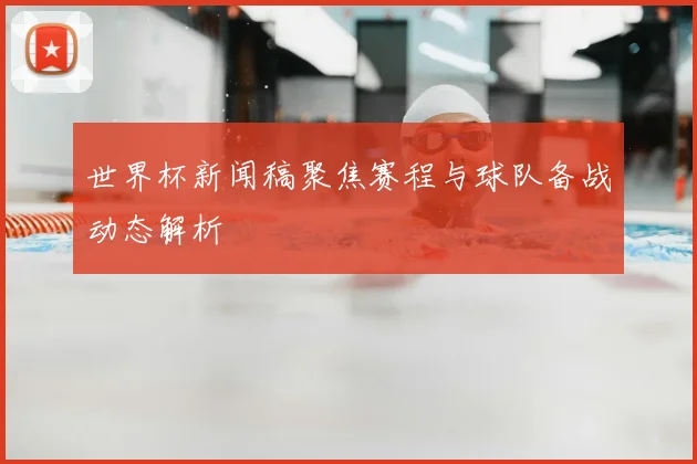 世界杯新闻稿聚焦赛程与球队备战动态解析
