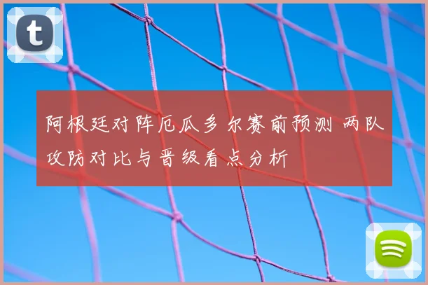 阿根廷对阵厄瓜多尔赛前预测 两队攻防对比与晋级看点分析