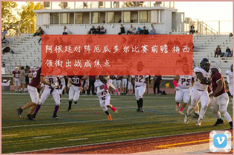阿根廷对阵厄瓜多尔比赛前瞻 梅西领衔出战成焦点