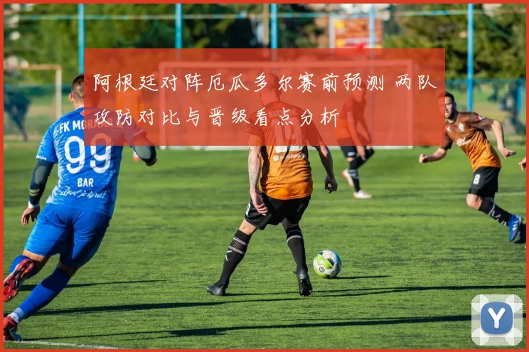 阿根廷对阵厄瓜多尔赛前预测 两队攻防对比与晋级看点分析