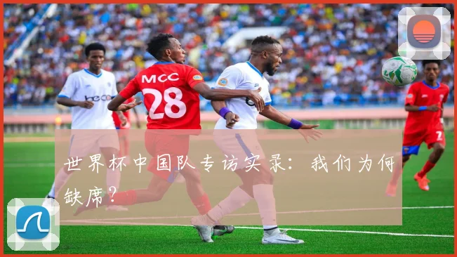 世界杯中国队专访实录：我们为何缺席？