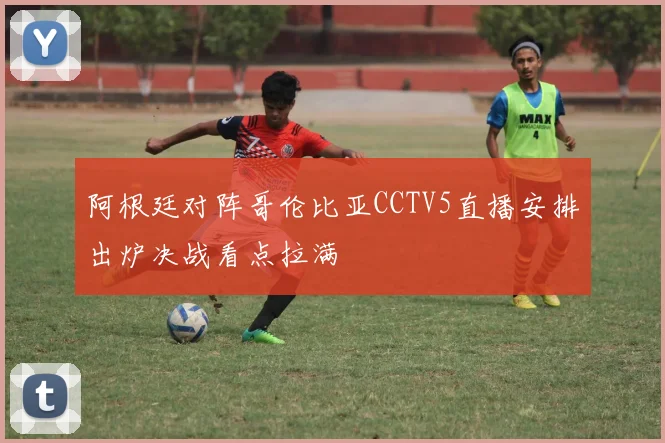 阿根廷对阵哥伦比亚CCTV5直播安排出炉决战看点拉满