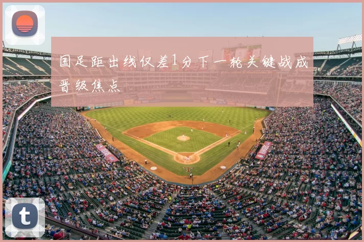 国足距出线仅差1分下一轮关键战成晋级焦点