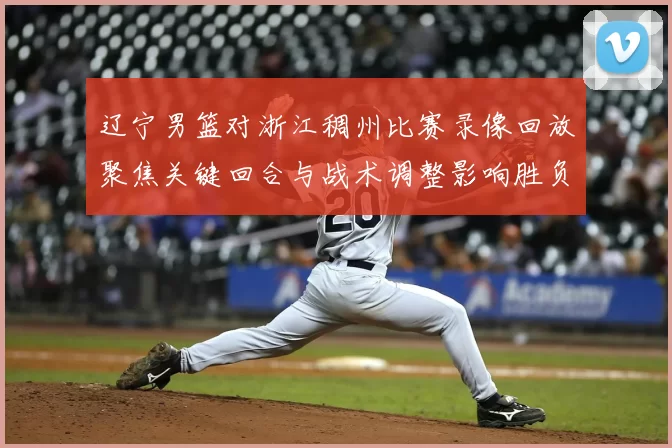 辽宁男篮对浙江稠州比赛录像回放聚焦关键回合与战术调整影响胜负