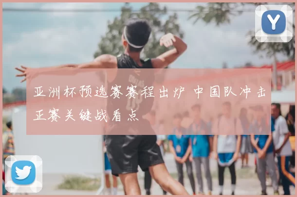 亚洲杯预选赛赛程出炉 中国队冲击正赛关键战看点