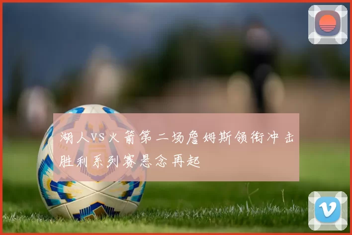 湖人vs火箭第二场詹姆斯领衔冲击胜利系列赛悬念再起