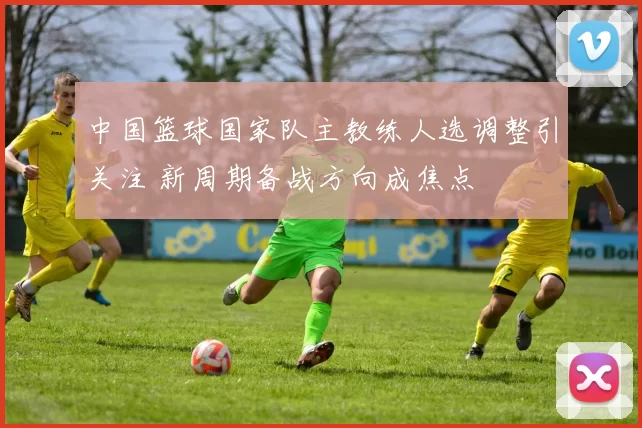 中国篮球国家队主教练人选调整引关注 新周期备战方向成焦点