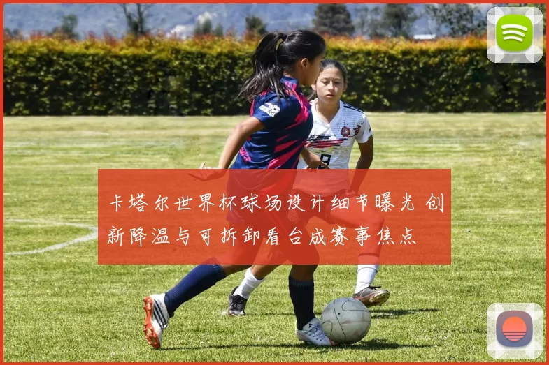 卡塔尔世界杯球场设计细节曝光 创新降温与可拆卸看台成赛事焦点