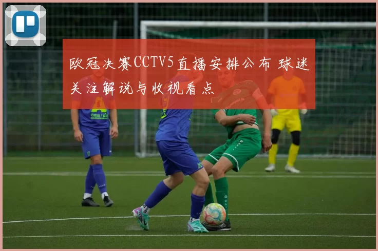 欧冠决赛CCTV5直播安排公布 球迷关注解说与收视看点