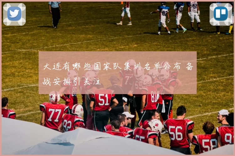 大连有哪些国家队集训名单公布 备战安排引关注