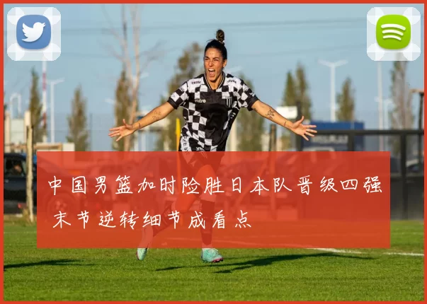 中国男篮加时险胜日本队晋级四强 末节逆转细节成看点