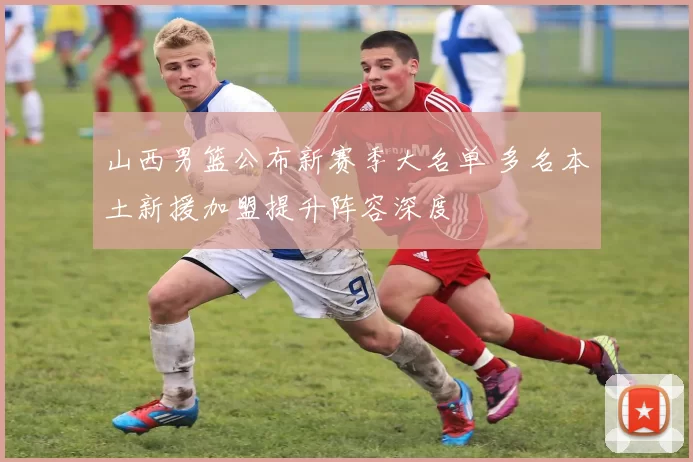 山西男篮公布新赛季大名单 多名本土新援加盟提升阵容深度