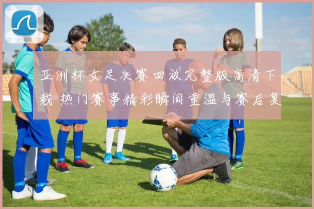 亚洲杯女足决赛回放完整版高清下载 热门赛事精彩瞬间重温与赛后复盘