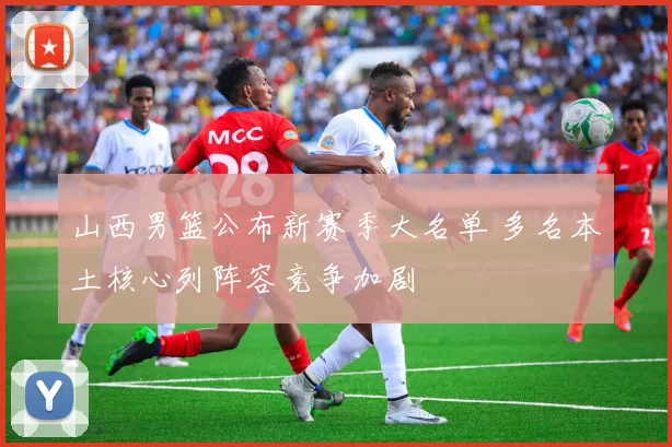 山西男篮公布新赛季大名单 多名本土核心列阵容竞争加剧