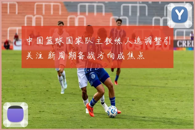 中国篮球国家队主教练人选调整引关注 新周期备战方向成焦点