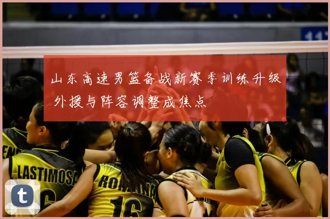 山东高速男篮备战新赛季训练升级 外援与阵容调整成焦点