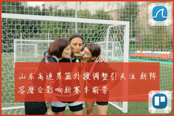 山东高速男篮外援调整引关注 新阵容磨合影响新赛季前景