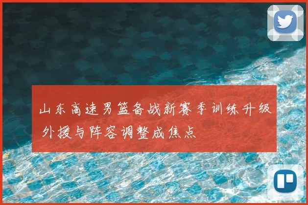 山东高速男篮备战新赛季训练升级 外援与阵容调整成焦点