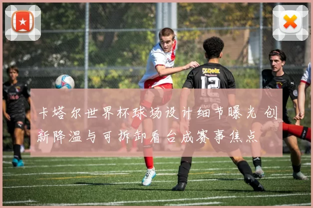 卡塔尔世界杯球场设计细节曝光 创新降温与可拆卸看台成赛事焦点