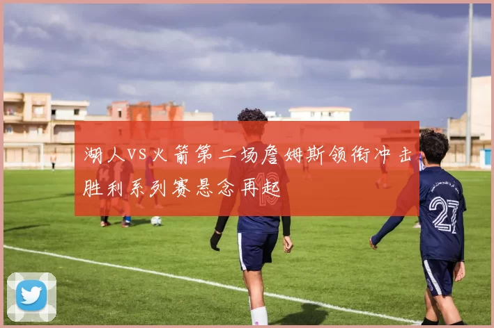 湖人vs火箭第二场詹姆斯领衔冲击胜利系列赛悬念再起