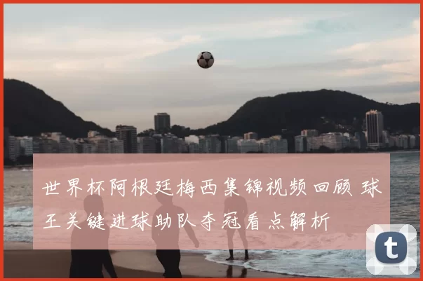 世界杯阿根廷梅西集锦视频回顾 球王关键进球助队夺冠看点解析