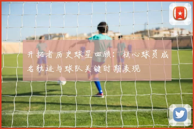 开拓者历史球星回顾：核心球员成名轨迹与球队关键时期表现