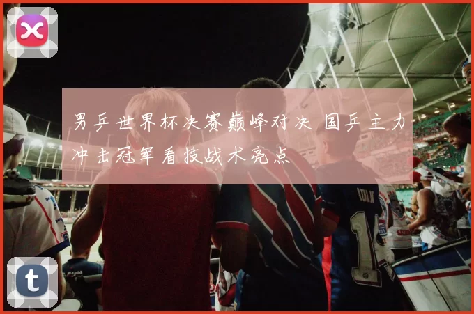 男乒世界杯决赛巅峰对决 国乒主力冲击冠军看技战术亮点