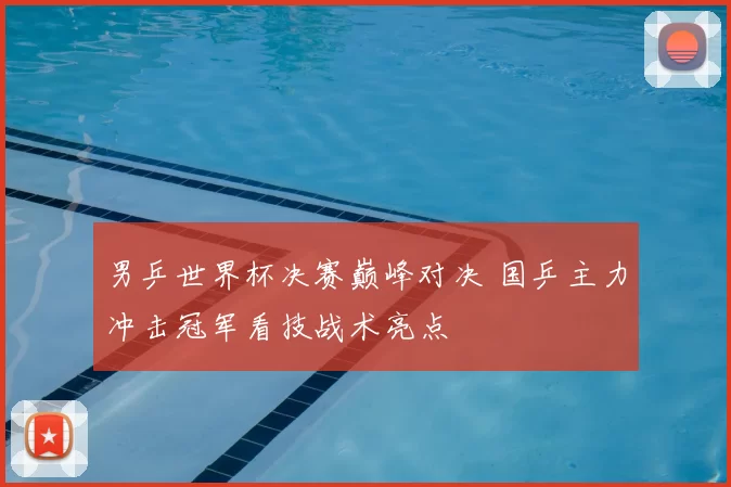 男乒世界杯决赛巅峰对决 国乒主力冲击冠军看技战术亮点
