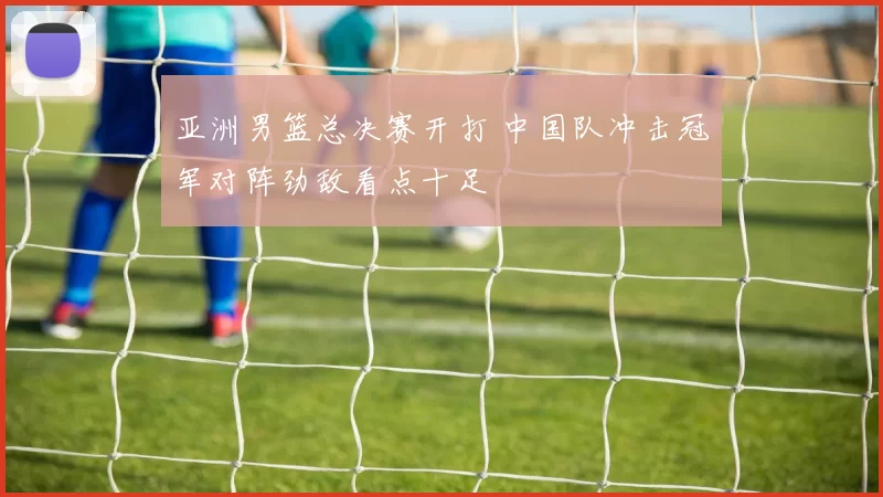 亚洲男篮总决赛开打 中国队冲击冠军对阵劲敌看点十足