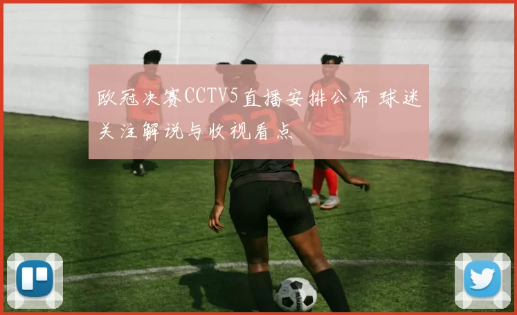 欧冠决赛CCTV5直播安排公布 球迷关注解说与收视看点