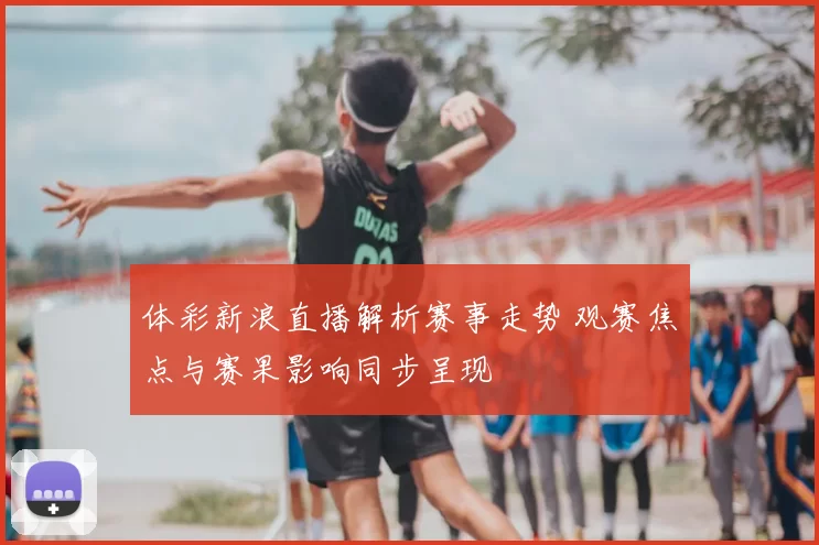 体彩新浪直播解析赛事走势 观赛焦点与赛果影响同步呈现