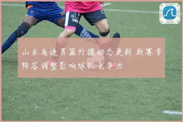 山东高速男篮外援动态更新 新赛季阵容调整影响球队竞争力