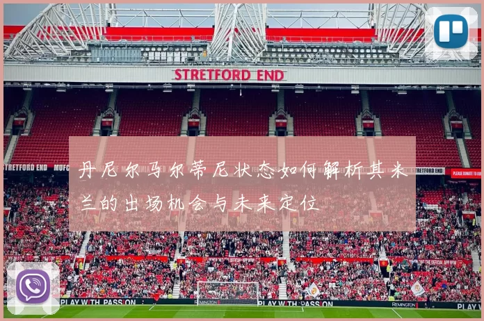 丹尼尔马尔蒂尼状态如何解析其米兰的出场机会与未来定位