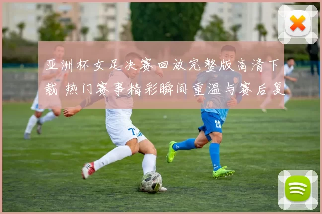 亚洲杯女足决赛回放完整版高清下载 热门赛事精彩瞬间重温与赛后复盘